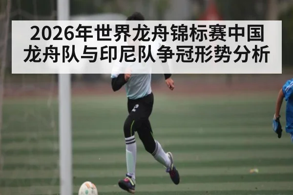 2026年世界龙舟锦标赛中国龙舟队与印尼队争冠形势分析